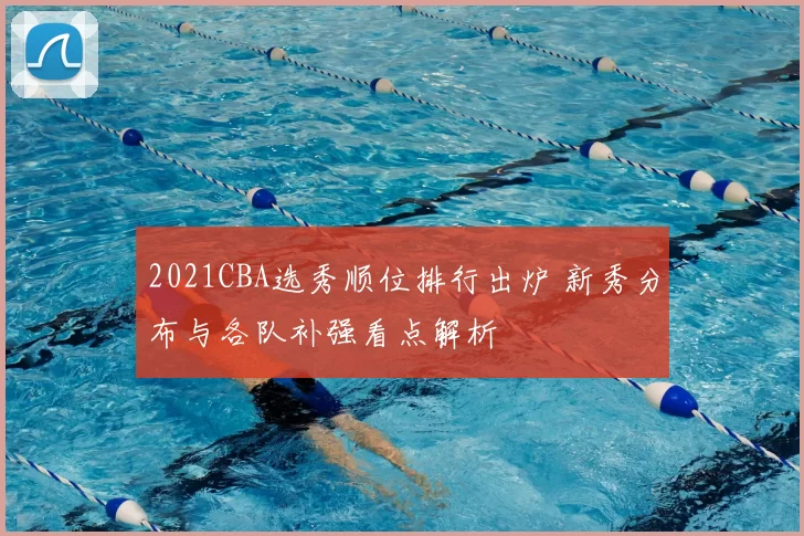 2021CBA选秀顺位排行出炉 新秀分布与各队补强看点解析