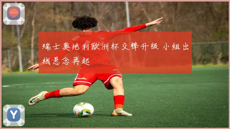 瑞士奥地利欧洲杯交锋升级 小组出线悬念再起
