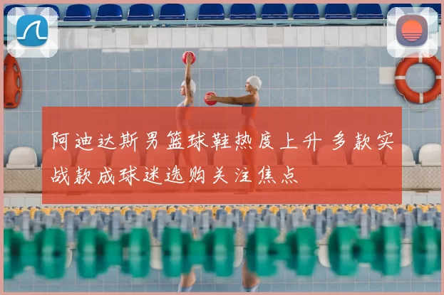 阿迪达斯男篮球鞋热度上升 多款实战款成球迷选购关注焦点
