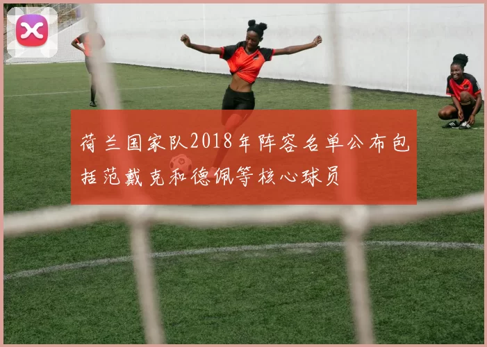 荷兰国家队2018年阵容名单公布包括范戴克和德佩等核心球员