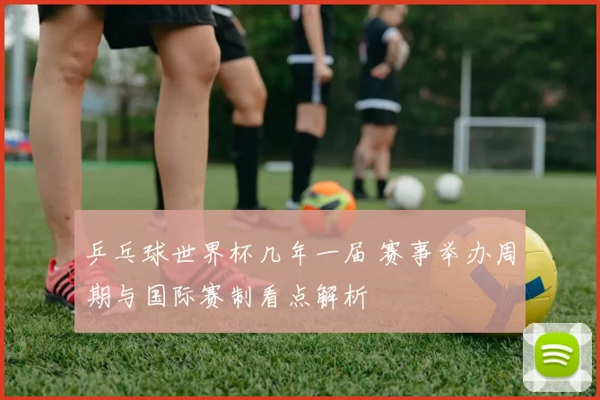 乒乓球世界杯几年一届 赛事举办周期与国际赛制看点解析