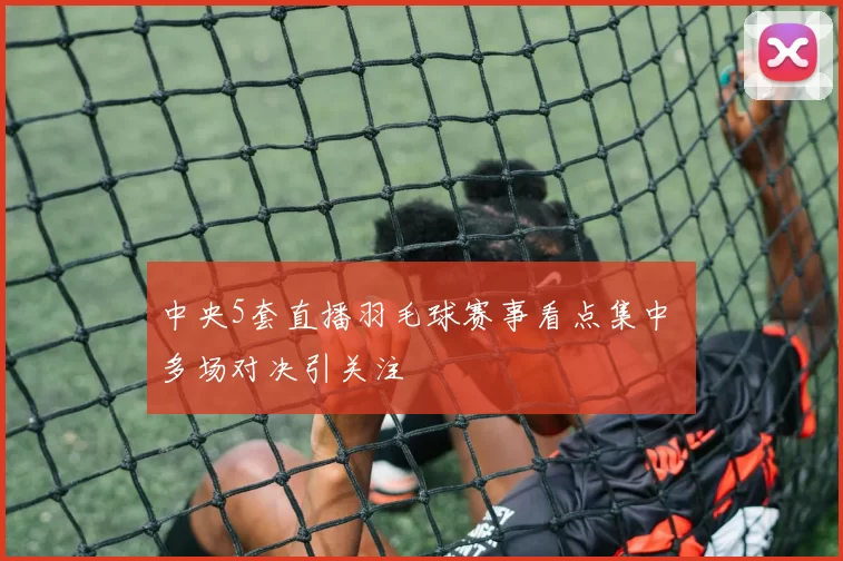 中央5套直播羽毛球赛事看点集中 多场对决引关注