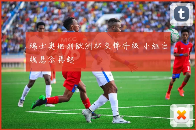 瑞士奥地利欧洲杯交锋升级 小组出线悬念再起