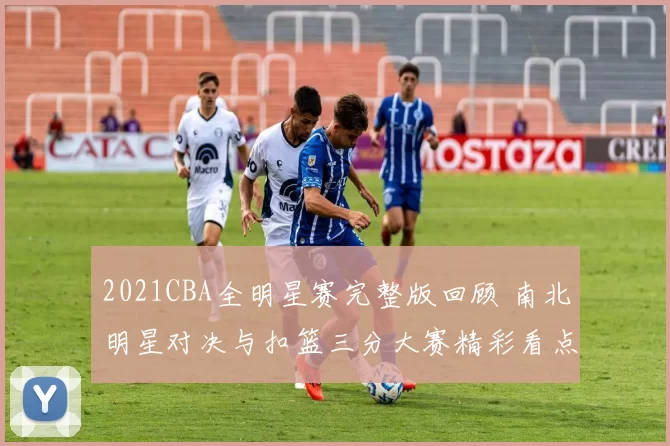 2021CBA全明星赛完整版回顾 南北明星对决与扣篮三分大赛精彩看点