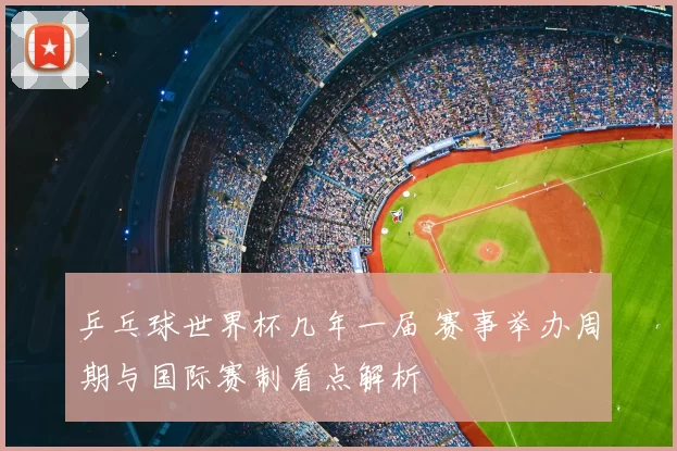 乒乓球世界杯几年一届 赛事举办周期与国际赛制看点解析