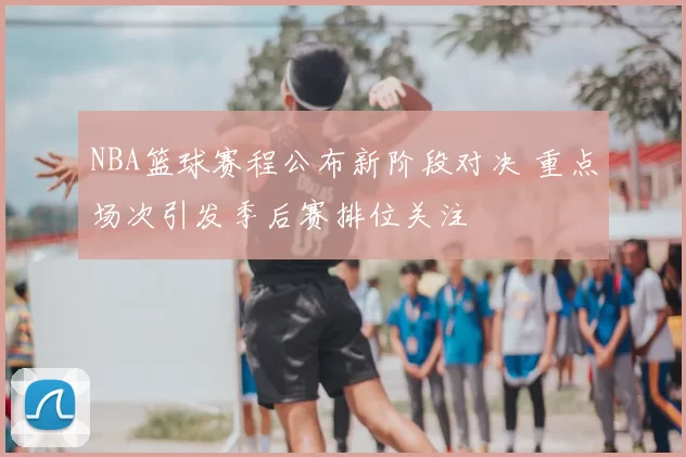NBA篮球赛程公布新阶段对决 重点场次引发季后赛排位关注