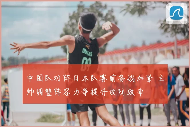 中国队对阵日本队赛前备战加紧 主帅调整阵容力争提升攻防效率