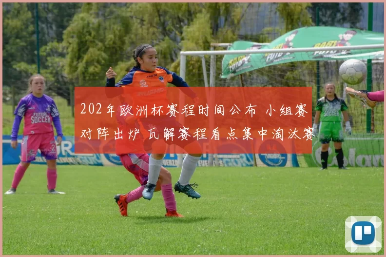 202年欧洲杯赛程时间公布 小组赛对阵出炉 瓦解赛程看点集中淘汰赛