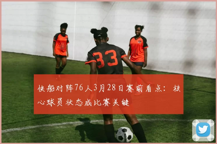 快船对阵76人3月28日赛前看点：核心球员状态成比赛关键