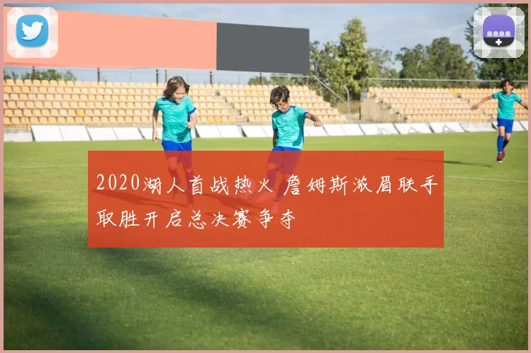 2020湖人首战热火 詹姆斯浓眉联手取胜开启总决赛争夺