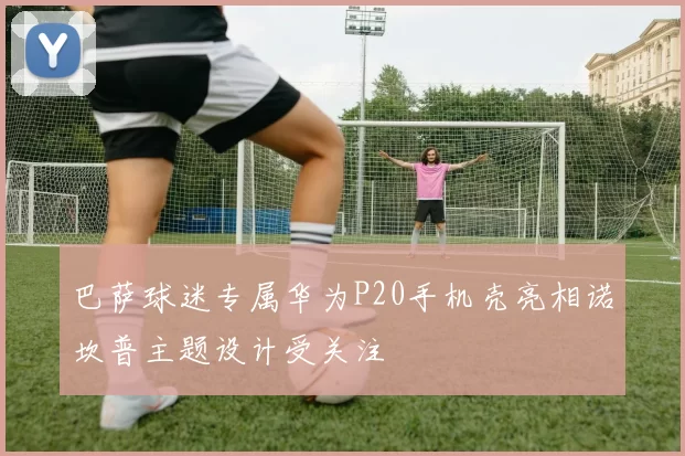 巴萨球迷专属华为P20手机壳亮相诺坎普主题设计受关注