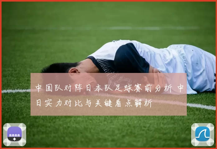 中国队对阵日本队足球赛前分析 中日实力对比与关键看点解析