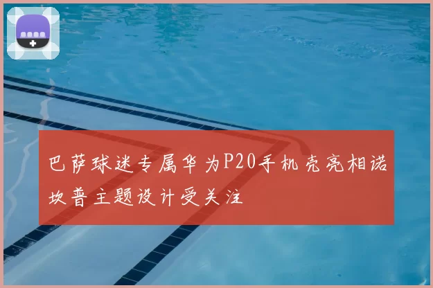 巴萨球迷专属华为P20手机壳亮相诺坎普主题设计受关注