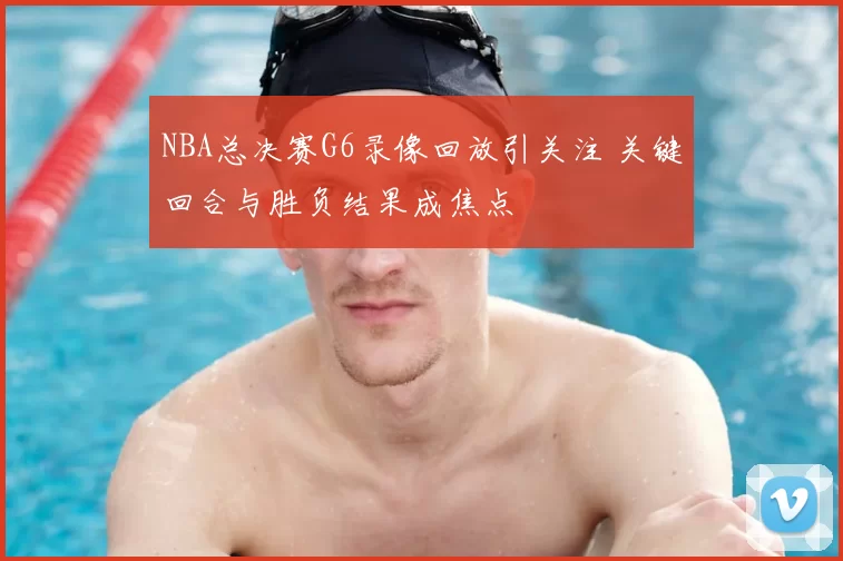 NBA总决赛G6录像回放引关注 关键回合与胜负结果成焦点