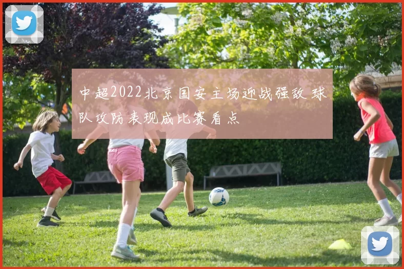 中超2022北京国安主场迎战强敌 球队攻防表现成比赛看点