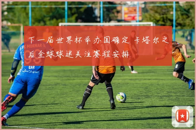 下一届世界杯举办国确定 卡塔尔之后全球球迷关注赛程安排