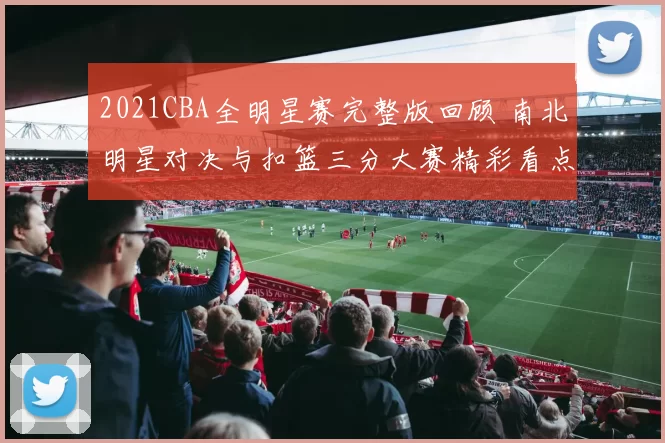 2021CBA全明星赛完整版回顾 南北明星对决与扣篮三分大赛精彩看点