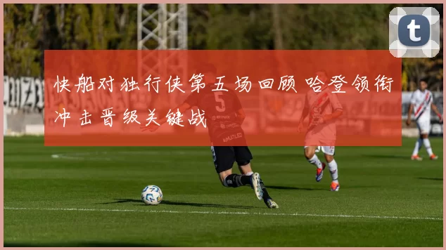 快船对独行侠第五场回顾 哈登领衔冲击晋级关键战