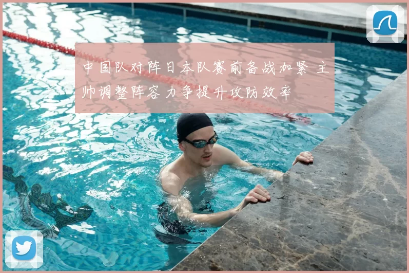 中国队对阵日本队赛前备战加紧 主帅调整阵容力争提升攻防效率