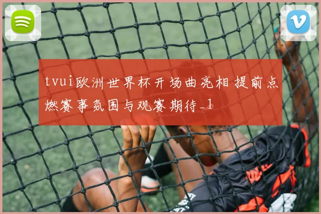 tvui欧洲世界杯开场曲亮相 提前点燃赛事氛围与观赛期待_1