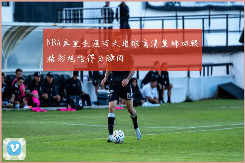 NBA库里生涯百大进球高清集锦回顾精彩绝伦得分瞬间