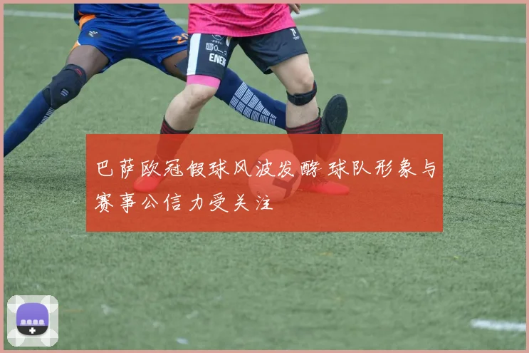 巴萨欧冠假球风波发酵 球队形象与赛事公信力受关注