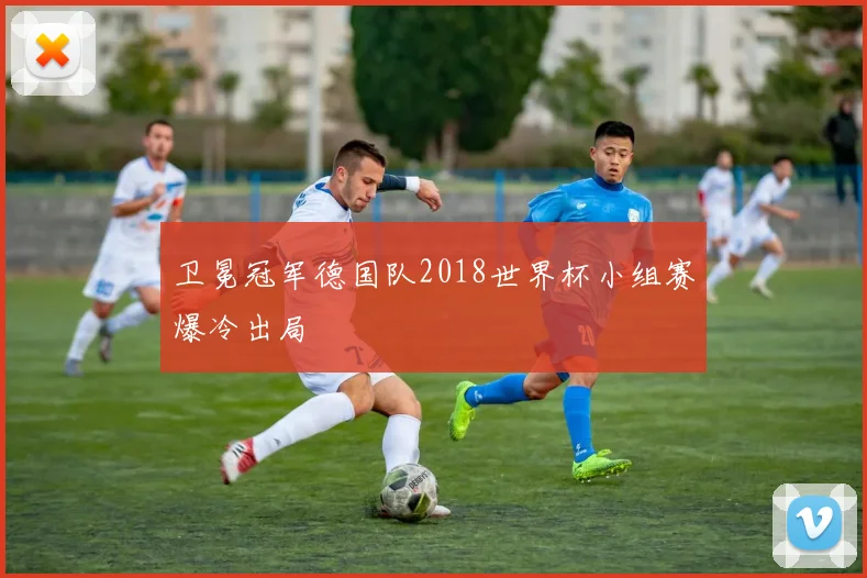 卫冕冠军德国队2018世界杯小组赛爆冷出局
